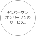 ナンバーワン、オンリーワンのサービス。