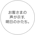 お客さまの声を示す、明日のかたち。